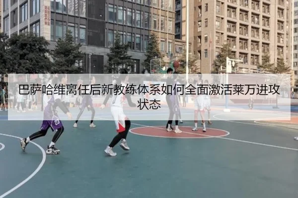 巴萨哈维离任后新教练体系如何全面激活莱万进攻状态