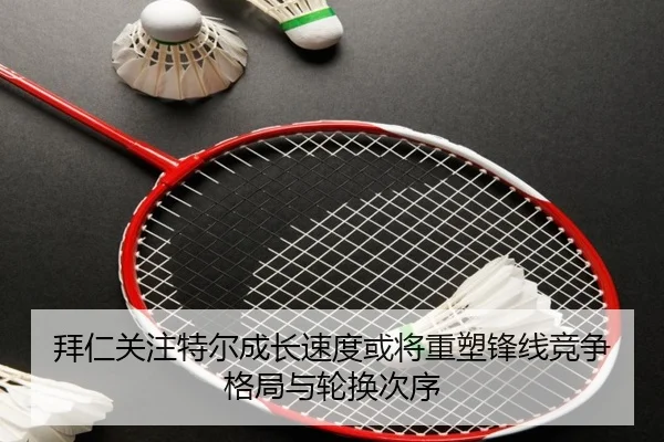 拜仁关注特尔成长速度或将重塑锋线竞争格局与轮换次序